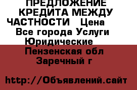 ПРЕДЛОЖЕНИЕ КРЕДИТА МЕЖДУ ЧАСТНОСТИ › Цена ­ 0 - Все города Услуги » Юридические   . Пензенская обл.,Заречный г.